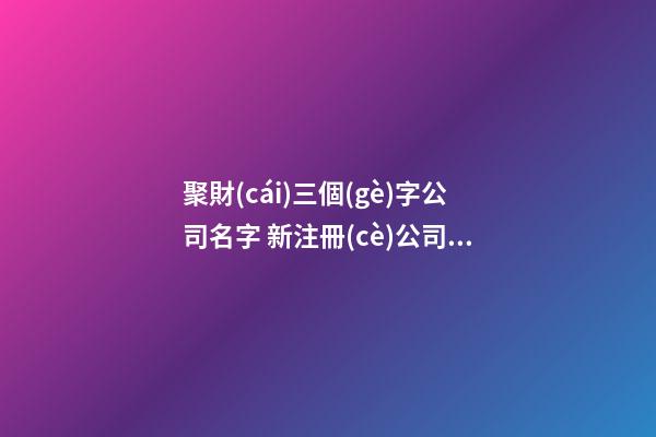 聚財(cái)三個(gè)字公司名字 新注冊(cè)公司名稱大全,起名之家